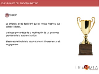 LOS 3 PILARES DEL ENDOMARKETING



    Motivación


    La empresa debe descubrir que es lo que motiva a sus
    colaboradores.

    Un buen porcentaje de la motivación de las personas
    proviene de la automotivación.

    El resultado final de la motivación será incrementar el
    engagement.
 