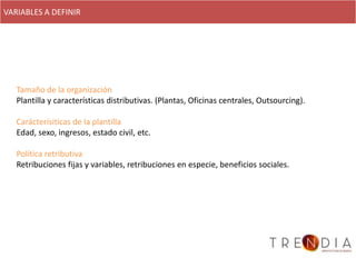 VARIABLES A DEFINIR




   Tamaño de la organización
   Plantilla y características distributivas. (Plantas, Oficinas centrales, Outsourcing).

   Carácterísiticas de la plantilla
   Edad, sexo, ingresos, estado civil, etc.

   Política retributiva
   Retribuciones fijas y variables, retribuciones en especie, beneficios sociales.
 