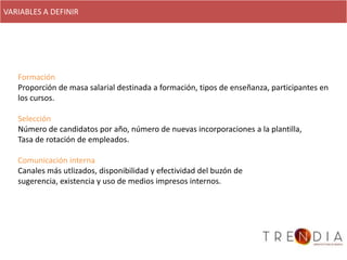 VARIABLES A DEFINIR




   Formación
   Proporción de masa salarial destinada a formación, tipos de enseñanza, participantes en
   los cursos.

   Selección
   Número de candidatos por año, número de nuevas incorporaciones a la plantilla,
   Tasa de rotación de empleados.

   Comunicación interna
   Canales más utlizados, disponibilidad y efectividad del buzón de
   sugerencia, existencia y uso de medios impresos internos.
 