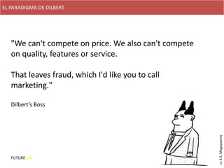 EL PARADIGMA DE DILBERT




   "We can't compete on price. We also can't compete
   on quality, features or service.

   That leaves fraud, which I'd like you to call
   marketing."

   Dilbert’s Boss




                                                       cc 3.0, Megaqwerty
   FUTURELAB
 