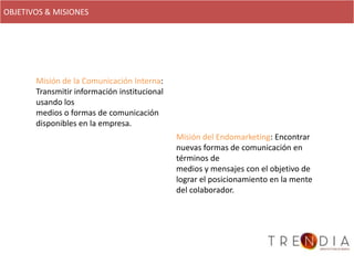 OBJETIVOS & MISIONES




       Misión de la Comunicación Interna:
       Transmitir información institucional
       usando los
       medios o formas de comunicación
       disponibles en la empresa.
                                              Misión del Endomarketing: Encontrar
                                              nuevas formas de comunicación en
                                              términos de
                                              medios y mensajes con el objetivo de
                                              lograr el posicionamiento en la mente
                                              del colaborador.
 