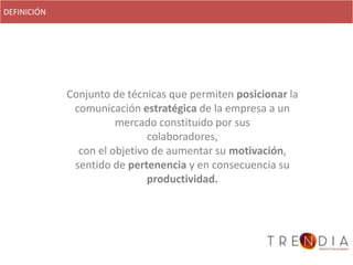 DEFINICIÓN




             Conjunto de técnicas que permiten posicionar la
              comunicación estratégica de la empresa a un
                       mercado constituido por sus
                              colaboradores,
               con el objetivo de aumentar su motivación,
              sentido de pertenencia y en consecuencia su
                              productividad.
 
