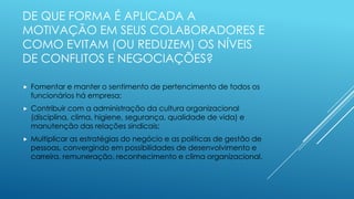 DE QUE FORMA É APLICADA A
MOTIVAÇÃO EM SEUS COLABORADORES E
COMO EVITAM (OU REDUZEM) OS NÍVEIS
DE CONFLITOS E NEGOCIAÇÕES?
 Fomentar e manter o sentimento de pertencimento de todos os
funcionários há empresa;
 Contribuir com a administração da cultura organizacional
(disciplina, clima, higiene, segurança, qualidade de vida) e
manutenção das relações sindicais;
 Multiplicar as estratégias do negócio e as políticas de gestão de
pessoas, convergindo em possibilidades de desenvolvimento e
carreira, remuneração, reconhecimento e clima organizacional.
 