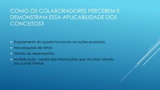 COMO OS COLABORADORES PERCEBEM E
DEMONSTRAM ESSA APLICABILIDADE DOS
CONCEITOS?
 Engajamento do quadro funcional nas ações propostas;
 Nas pesquisas de clima;
 Gestão do desempenho;
 Multiplicação correta das informações que vinculam através
dos canais formais
 