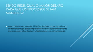 SENDO REDE, QUAL O MAIOR DESAFIO
PARA QUE OS PROCESSOS SEJAM
MANTIDOS?
 Hoje o SSMD tem mais de 5.000 funcionários no seu quadro e o
endomarketing é papel importante na busca por alinhamento
dos processos através dos multiplicadores na comunicação;
 