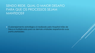 SENDO REDE, QUAL O MAIOR DESAFIO
PARA QUE OS PROCESSOS SEJAM
MANTIDOS?
 O planejamento estratégico é realizado pelo Hospital Mãe de
Deus e multiplicado para as demais unidades respeitando suas
particularidades;
 