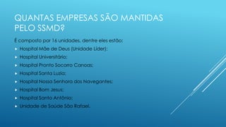 QUANTAS EMPRESAS SÃO MANTIDAS
PELO SSMD?
É composto por 16 unidades, dentre eles estão:
 Hospital Mãe de Deus (Unidade Líder);
 Hospital Universitário;
 Hospital Pronto Socorro Canoas;
 Hospital Santa Luzia;
 Hospital Nossa Senhora dos Navegantes;
 Hospital Bom Jesus;
 Hospital Santo Antônio;
 Unidade de Saúde São Rafael.
 