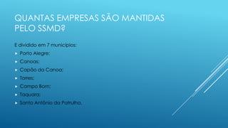 QUANTAS EMPRESAS SÃO MANTIDAS
PELO SSMD?
E dividido em 7 municípios:
 Porto Alegre;
 Canoas;
 Capão da Canoa;
 Torres;
 Campo Bom;
 Taquara;
 Santo Antônio da Patrulha.
 