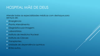 HOSPITAL MÃE DE DEUS
Atende todas as especialidades médicas com destaque para
serviços de:
 Emergência;
 Pronto Atendimento;
 Diagnóstico por Imagem;
 Laboratórios;
 Instituto de Medicina Nuclear;
 Instituto do Câncer;
 Transplantes;
 Unidade de dependência química;
 Entre outros.
 