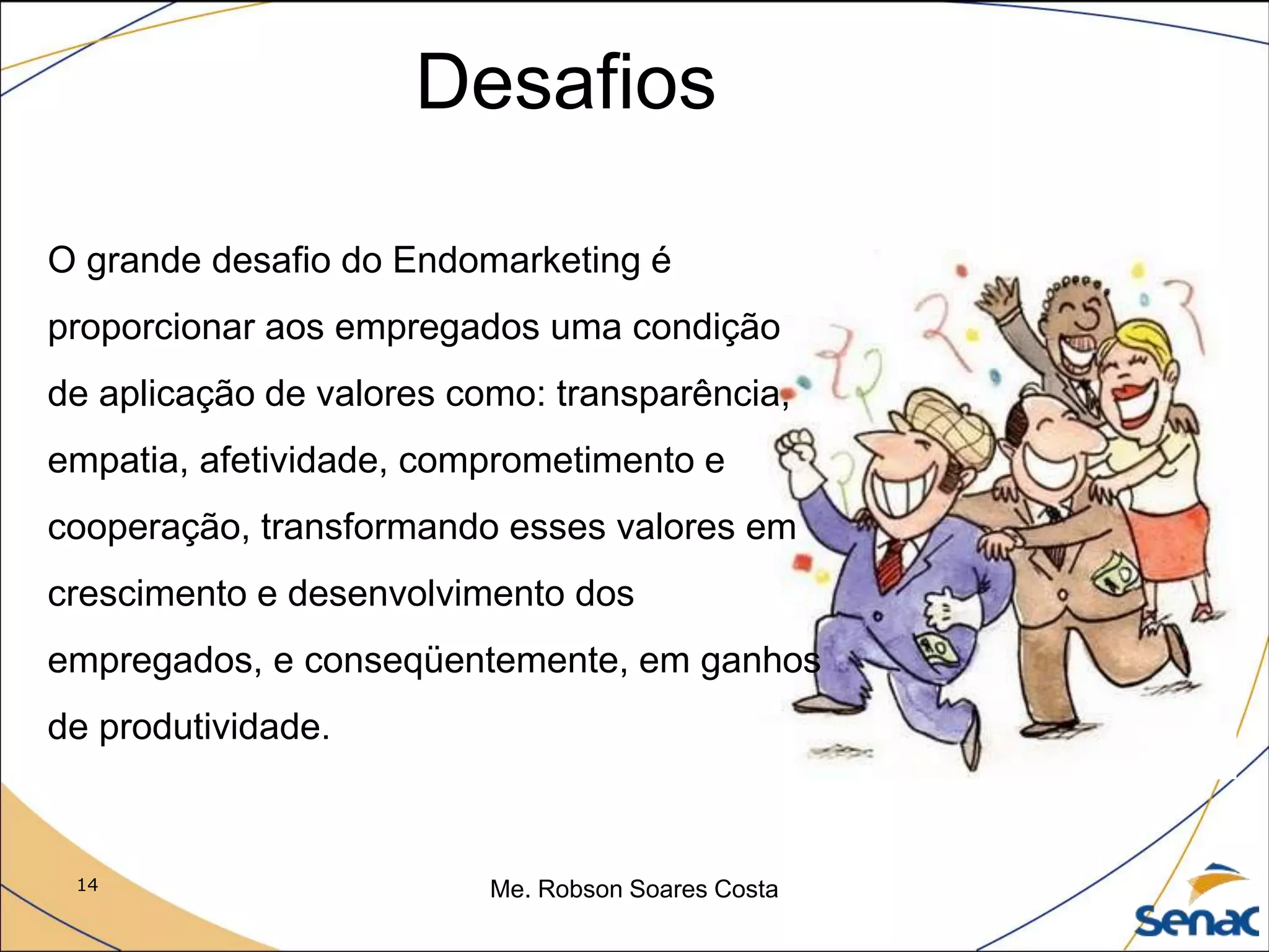 14 Me. Robson Soares Costa
Desafios
O grande desafio do Endomarketing é
proporcionar aos empregados uma condição
de aplicação de valores como: transparência,
empatia, afetividade, comprometimento e
cooperação, transformando esses valores em
crescimento e desenvolvimento dos
empregados, e conseqüentemente, em ganhos
de produtividade.
 
