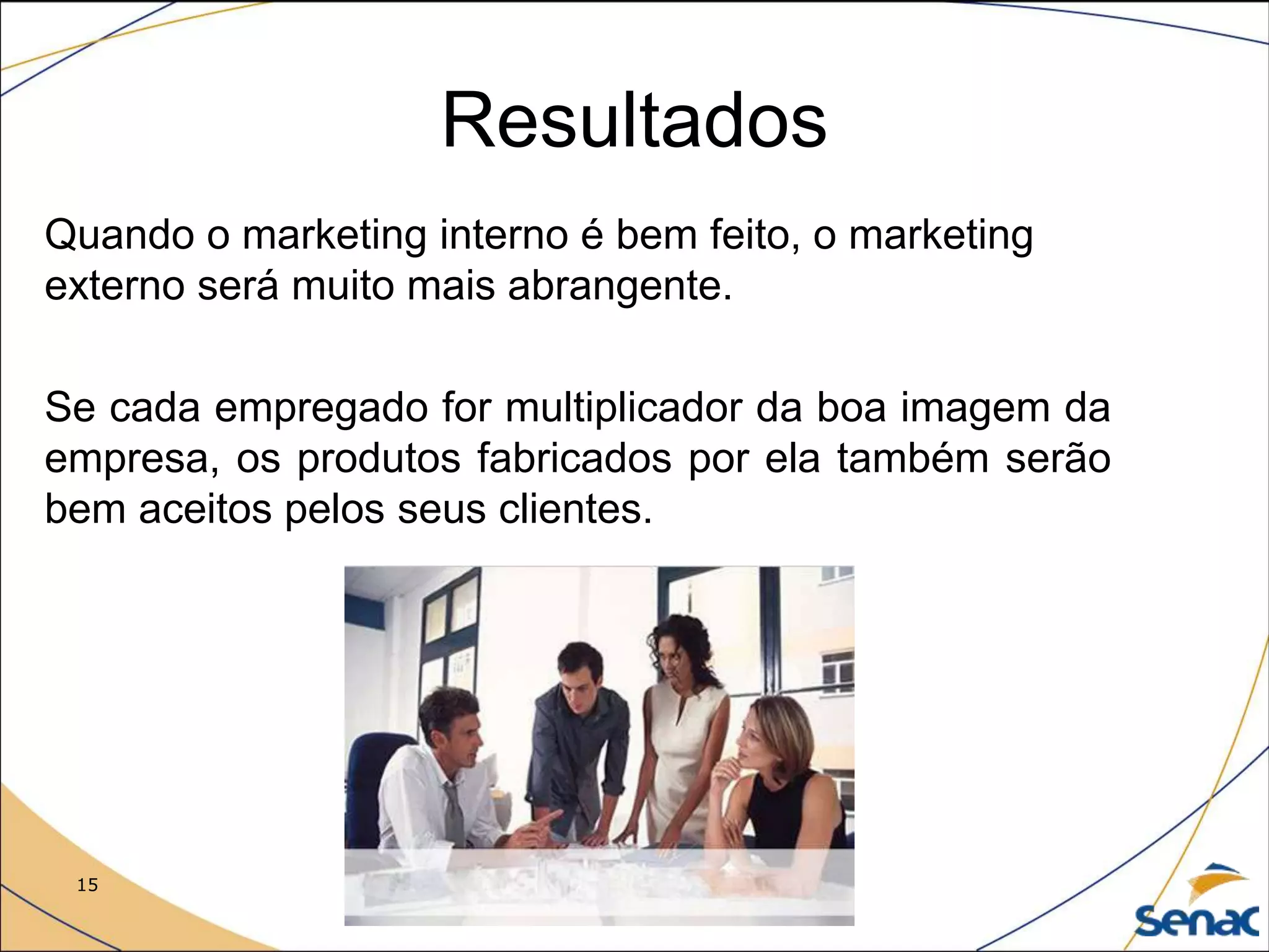15 Me. Robson Soares Costa
Resultados
Quando o marketing interno é bem feito, o marketing
externo será muito mais abrangente.
Se cada empregado for multiplicador da boa imagem da
empresa, os produtos fabricados por ela também serão
bem aceitos pelos seus clientes.
 