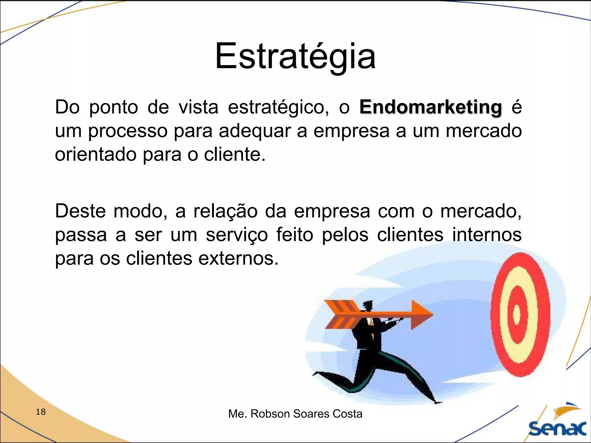 18 Me. Robson Soares Costa
Estratégia
Do ponto de vista estratégico, o Endomarketing é
um processo para adequar a empresa a um mercado
orientado para o cliente.
Deste modo, a relação da empresa com o mercado,
passa a ser um serviço feito pelos clientes internos
para os clientes externos.
 