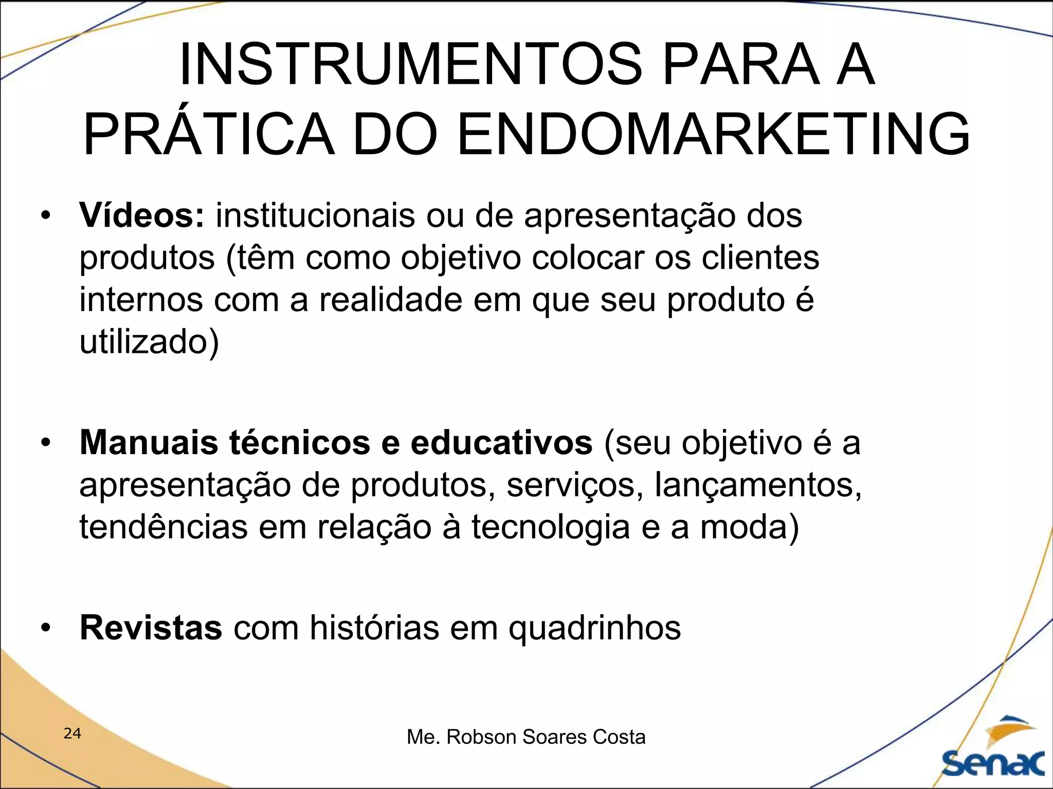 24 Me. Robson Soares Costa
INSTRUMENTOS PARA A
PRÁTICA DO ENDOMARKETING
• Vídeos: institucionais ou de apresentação dos
produtos (têm como objetivo colocar os clientes
internos com a realidade em que seu produto é
utilizado)
• Manuais técnicos e educativos (seu objetivo é a
apresentação de produtos, serviços, lançamentos,
tendências em relação à tecnologia e a moda)
• Revistas com histórias em quadrinhos
 