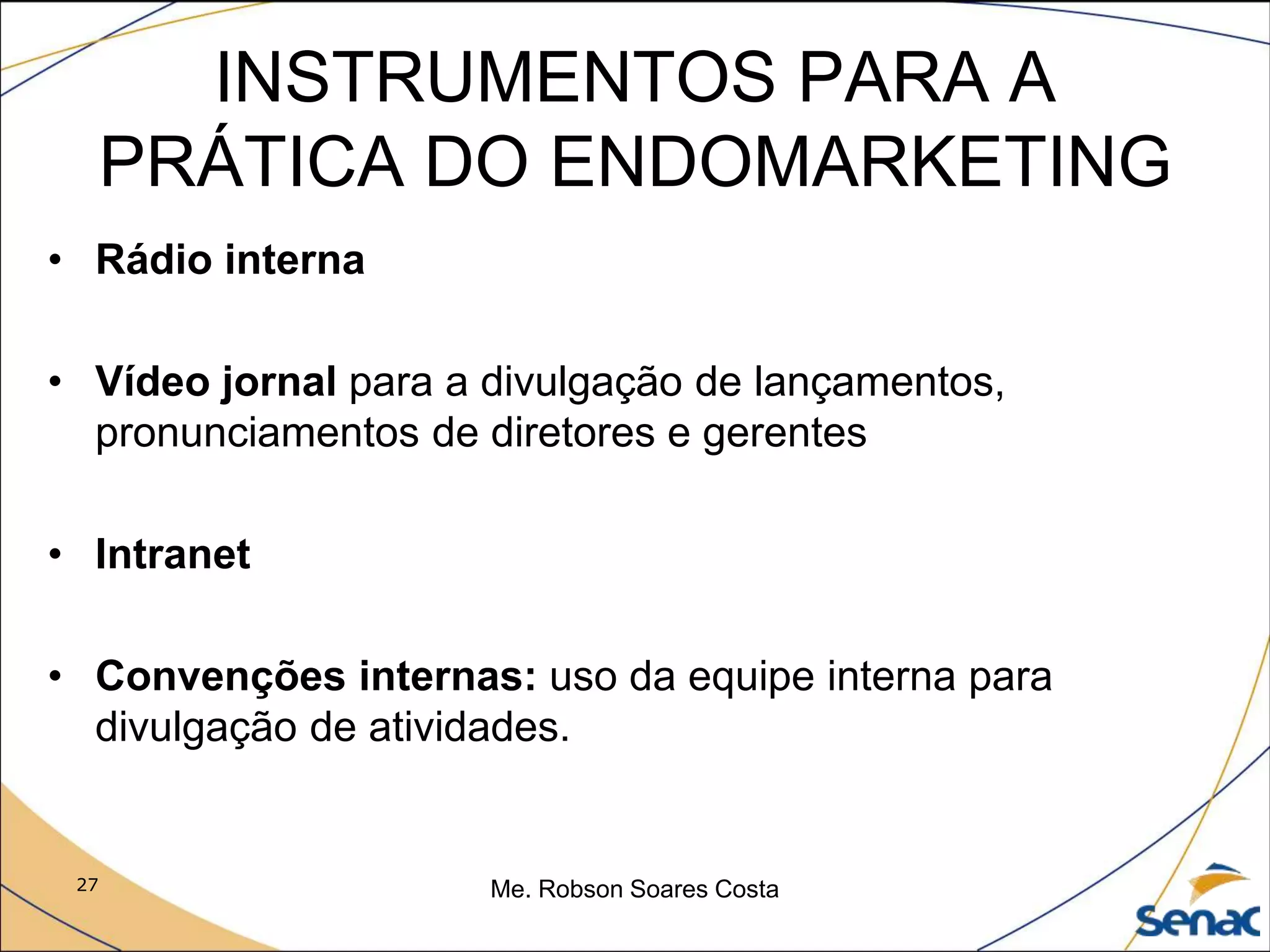 27 Me. Robson Soares Costa
INSTRUMENTOS PARA A
PRÁTICA DO ENDOMARKETING
• Rádio interna
• Vídeo jornal para a divulgação de lançamentos,
pronunciamentos de diretores e gerentes
• Intranet
• Convenções internas: uso da equipe interna para
divulgação de atividades.
 