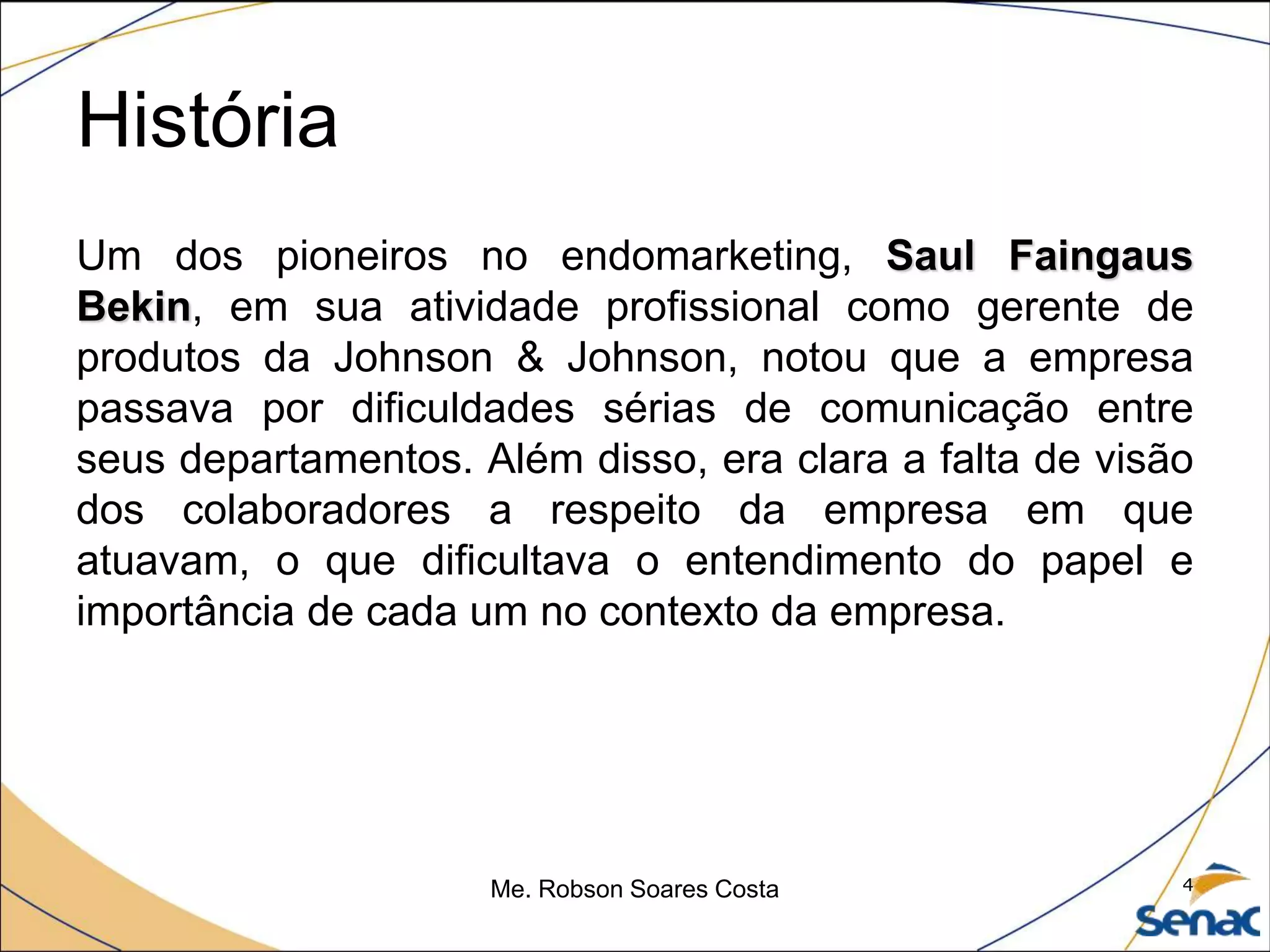 História
Um dos pioneiros no endomarketing, Saul Faingaus
Bekin, em sua atividade profissional como gerente de
produtos da Johnson & Johnson, notou que a empresa
passava por dificuldades sérias de comunicação entre
seus departamentos. Além disso, era clara a falta de visão
dos colaboradores a respeito da empresa em que
atuavam, o que dificultava o entendimento do papel e
importância de cada um no contexto da empresa.
Me. Robson Soares Costa 4
 