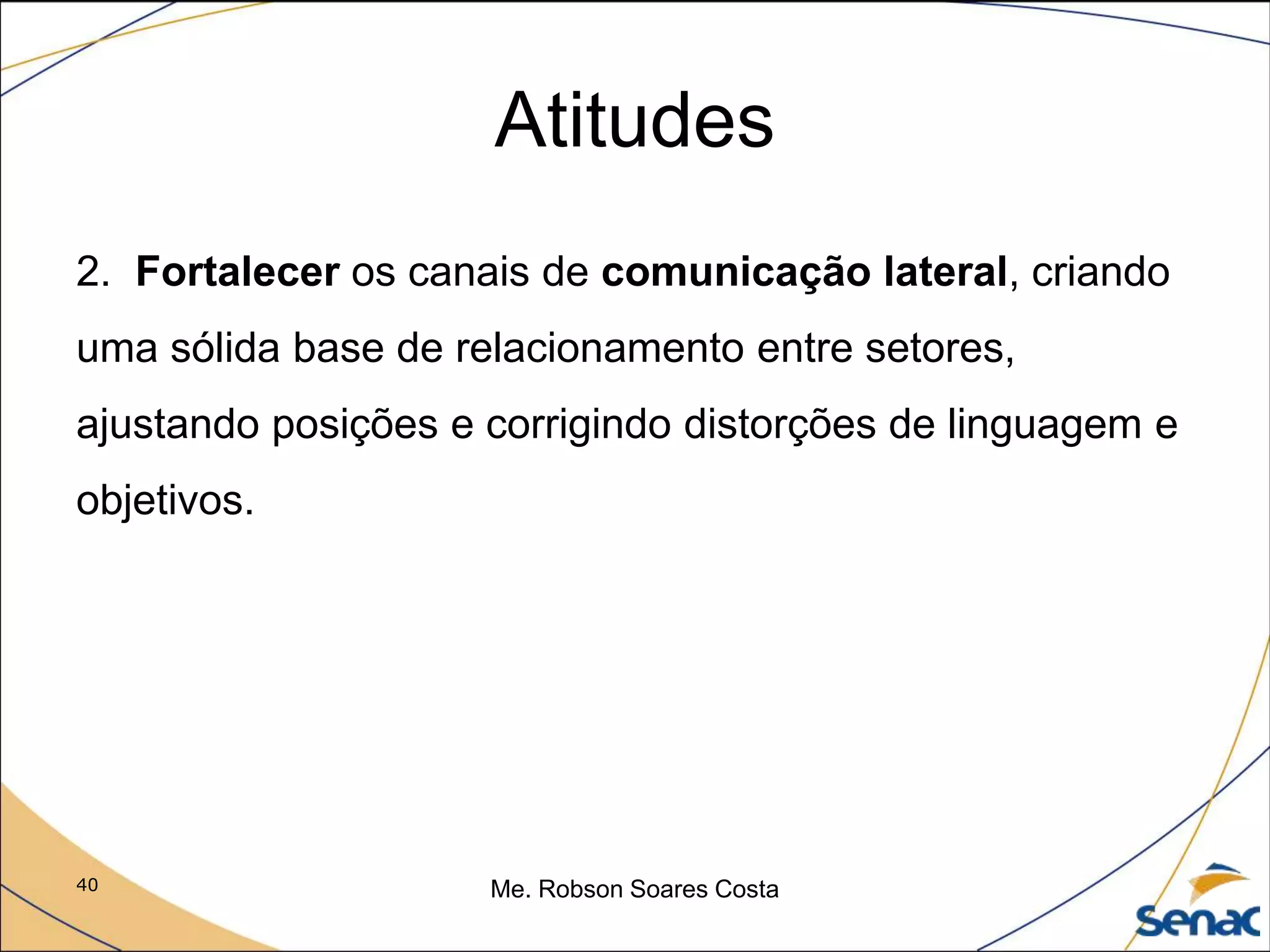40 Me. Robson Soares Costa
Atitudes
2. Fortalecer os canais de comunicação lateral, criando
uma sólida base de relacionamento entre setores,
ajustando posições e corrigindo distorções de linguagem e
objetivos.
 