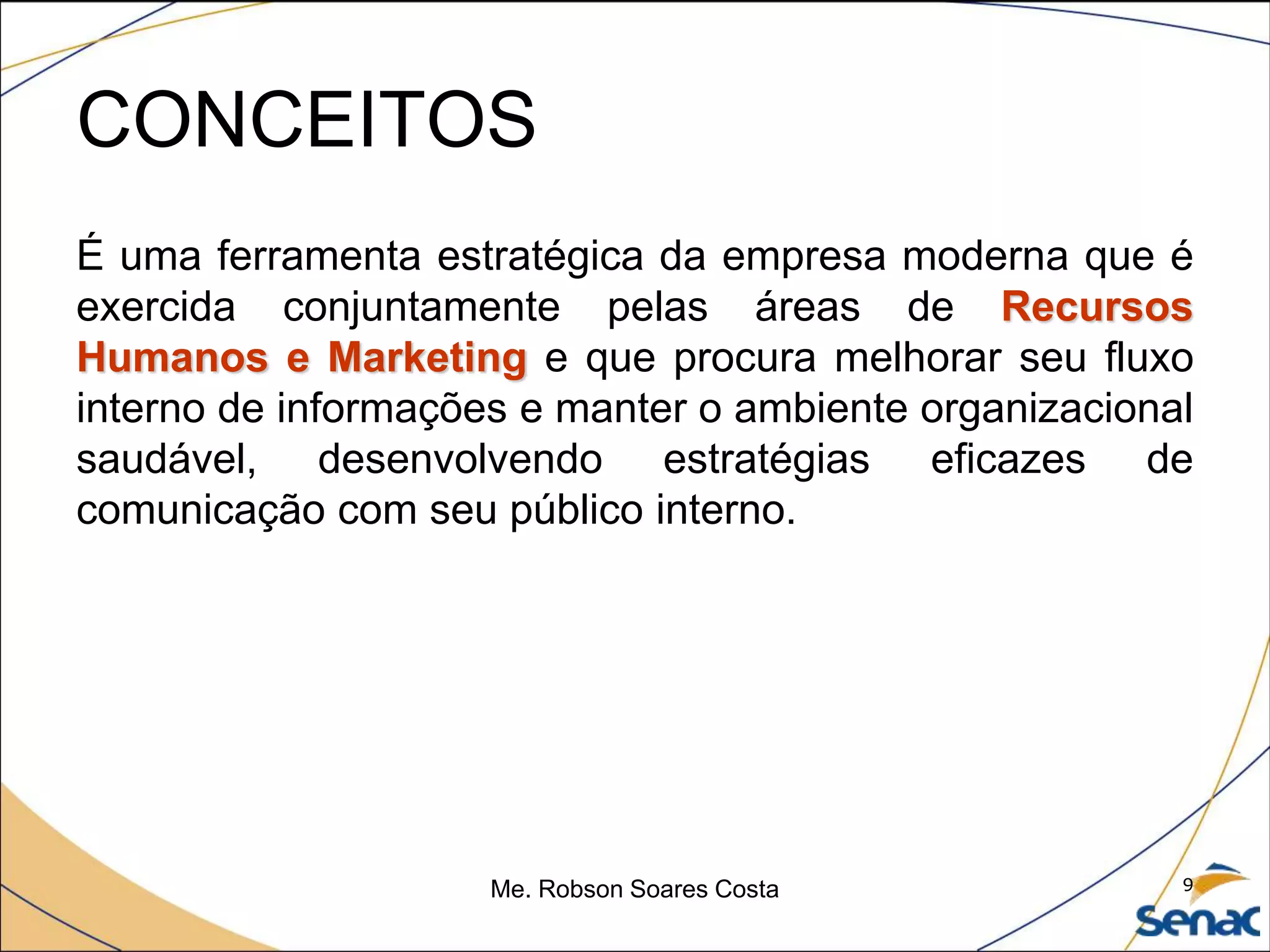 CONCEITOS
É uma ferramenta estratégica da empresa moderna que é
exercida conjuntamente pelas áreas de Recursos
Humanos e Marketing e que procura melhorar seu fluxo
interno de informações e manter o ambiente organizacional
saudável, desenvolvendo estratégias eficazes de
comunicação com seu público interno.
Me. Robson Soares Costa 9
 