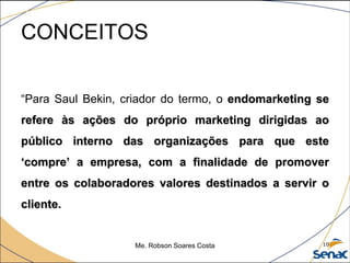 CONCEITOS
“Para Saul Bekin, criador do termo, o endomarketing se
refere às ações do próprio marketing dirigidas ao
público interno das organizações para que este
‘compre’ a empresa, com a finalidade de promover
entre os colaboradores valores destinados a servir o
cliente.
Me. Robson Soares Costa 10
 