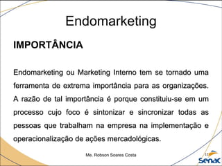 Endomarketing
IMPORTÂNCIA
Endomarketing ou Marketing Interno tem se tornado uma
ferramenta de extrema importância para as organizações.
A razão de tal importância é porque constituiu-se em um
processo cujo foco é sintonizar e sincronizar todas as
pessoas que trabalham na empresa na implementação e
operacionalização de ações mercadológicas.
Me. Robson Soares Costa 11
 