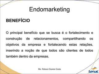 Endomarketing
BENEFÍCIO
O principal benefício que se busca é o fortalecimento e
construção de relacionamentos, compartilhando os
objetivos da empresa e fortalecendo estas relações,
inserindo a noção de que todos são clientes de todos
também dentro da empresas.
Me. Robson Soares Costa 12
 