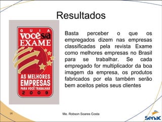 16 Me. Robson Soares Costa
Resultados
Basta perceber o que os
empregados dizem nas empresas
classificadas pela revista Exame
como melhores empresas no Brasil
para se trabalhar. Se cada
empregado for multiplicador da boa
imagem da empresa, os produtos
fabricados por ela também serão
bem aceitos pelos seus clientes
 