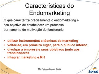 20 Me. Robson Soares Costa
Características do
Endomarketing
O que caracteriza precisamente o endomarketing é
seu objetivo de estabelecer um processo
permanente de motivação do funcionário
• utilizar instrumentos e técnicas de marketing
• voltar-se, em primeiro lugar, para o público interno
• divulgar a empresa e seus objetivos junto aos
trabalhadores
• integrar marketing e RH
 
