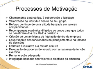 Processos de Motivação
 Chamamento a parcerias, à cooperação e lealdade
 Valorização do indivíduo dentro do seu grupo
 Reforço contínuo de uma atitude baseada em valores
compartilhados
 Recompensas e prêmios dirigidos ao grupo para que todos
se beneficiem dos resultados positivos
 Criação de um ambiente de interação dentro da empresa
 Envolvimento dos funcionários no planejamento e na tomada
de decisões
 Estímulo à iniciativa e a atitude criativa
 Delegação de poderes de acordo com a natureza da função
exercida
 Remuneração adequada
 Integração baseada nos valores e objetivos da empresa
Me. Robson Soares Costa 21
 