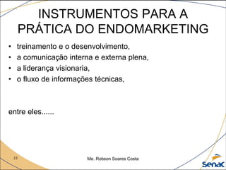 23 Me. Robson Soares Costa
INSTRUMENTOS PARA A
PRÁTICA DO ENDOMARKETING
• treinamento e o desenvolvimento,
• a comunicação interna e externa plena,
• a liderança visionaria,
• o fluxo de informações técnicas,
entre eles......
 