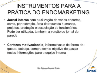 25 Me. Robson Soares Costa
INSTRUMENTOS PARA A
PRÁTICA DO ENDOMARKETING
• Jornal interno com a utilização de vários encartes,
como, por exemplo, área de recursos humanos,
projetos, produção e associação de funcionários.
Pode ser utilizada, também, a versão do jornal de
parede
• Cartazes motivacionais, informativos e de forma de
quebra-cabeça, sempre com o objetivo de passar
novas informações para a equipe interna
 