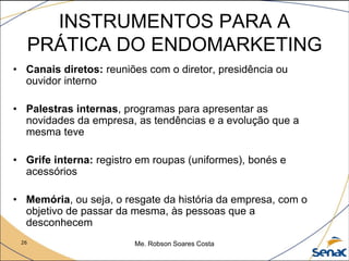 26 Me. Robson Soares Costa
INSTRUMENTOS PARA A
PRÁTICA DO ENDOMARKETING
• Canais diretos: reuniões com o diretor, presidência ou
ouvidor interno
• Palestras internas, programas para apresentar as
novidades da empresa, as tendências e a evolução que a
mesma teve
• Grife interna: registro em roupas (uniformes), bonés e
acessórios
• Memória, ou seja, o resgate da história da empresa, com o
objetivo de passar da mesma, às pessoas que a
desconhecem
 