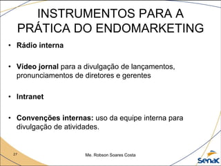 27 Me. Robson Soares Costa
INSTRUMENTOS PARA A
PRÁTICA DO ENDOMARKETING
• Rádio interna
• Vídeo jornal para a divulgação de lançamentos,
pronunciamentos de diretores e gerentes
• Intranet
• Convenções internas: uso da equipe interna para
divulgação de atividades.
 