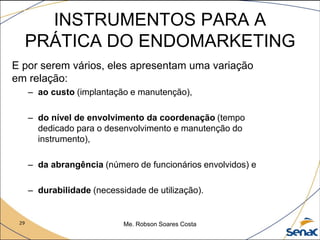 29 Me. Robson Soares Costa
INSTRUMENTOS PARA A
PRÁTICA DO ENDOMARKETING
E por serem vários, eles apresentam uma variação
em relação:
– ao custo (implantação e manutenção),
– do nível de envolvimento da coordenação (tempo
dedicado para o desenvolvimento e manutenção do
instrumento),
– da abrangência (número de funcionários envolvidos) e
– durabilidade (necessidade de utilização).
 
