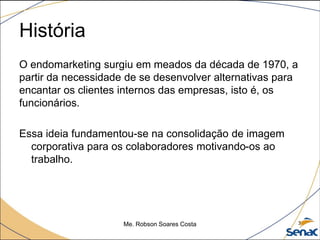 História
O endomarketing surgiu em meados da década de 1970, a
partir da necessidade de se desenvolver alternativas para
encantar os clientes internos das empresas, isto é, os
funcionários.
Essa ideia fundamentou-se na consolidação de imagem
corporativa para os colaboradores motivando-os ao
trabalho.
Me. Robson Soares Costa 3
 