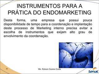 30 Me. Robson Soares Costa
INSTRUMENTOS PARA A
PRÁTICA DO ENDOMARKETING
Desta forma, uma empresa que possui pouca
disponibilidade de tempo para a coordenação e implantação
deste processo de Marketing interno precisa evitar a
escolha de instrumentos que exijam alto grau de
envolvimento da coordenação.
 