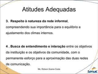 35 Me. Robson Soares Costa
Atitudes Adequadas
3. Respeito à natureza da rede informal,
compreendendo sua importância para o equilíbrio e
ajustamento dos climas internos.
4 . Busca de entendimento e interação entre os objetivos
da instituição e os objetivos da comunidade, com o
permanente esforço para a aproximação das duas redes
de comunicação.
 