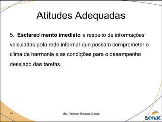 36 Me. Robson Soares Costa
Atitudes Adequadas
5. Esclarecimento imediato a respeito de informações
veiculadas pela rede informal que possam comprometer o
clima de harmonia e as condições para o desempenho
desejado das tarefas.
 