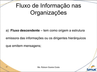 37 Me. Robson Soares Costa
Fluxo de Informação nas
Organizações
a) Fluxo descendente – tem como origem a estrutura
emissora das informações ou os dirigentes hierárquicos
que emitem mensagens;
 