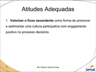 39 Me. Robson Soares Costa
1. Valorizar o fluxo ascendente como forma de promover
e sedimentar uma cultura participativa com engajamento
positivo no processo decisório.
Atitudes Adequadas
 
