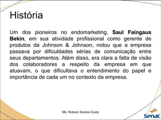 História
Um dos pioneiros no endomarketing, Saul Faingaus
Bekin, em sua atividade profissional como gerente de
produtos da Johnson & Johnson, notou que a empresa
passava por dificuldades sérias de comunicação entre
seus departamentos. Além disso, era clara a falta de visão
dos colaboradores a respeito da empresa em que
atuavam, o que dificultava o entendimento do papel e
importância de cada um no contexto da empresa.
Me. Robson Soares Costa 4
 