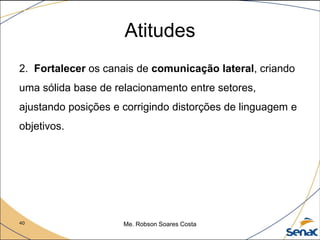 40 Me. Robson Soares Costa
Atitudes
2. Fortalecer os canais de comunicação lateral, criando
uma sólida base de relacionamento entre setores,
ajustando posições e corrigindo distorções de linguagem e
objetivos.
 