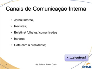 42 Me. Robson Soares Costa
Canais de Comunicação Interna
• Jornal Interno,
• Revistas,
• Boletins/ folhetos/ comunicados
• Intranet;
• Café com o presidente;
• ...e outros!
 