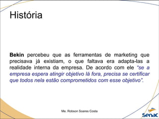 História
Bekin percebeu que as ferramentas de marketing que
precisava já existiam, o que faltava era adapta-las a
realidade interna da empresa. De acordo com ele “se a
empresa espera atingir objetivo lá fora, precisa se certificar
que todos nela estão comprometidos com esse objetivo”.
Me. Robson Soares Costa 5
 