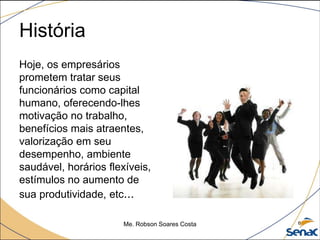História
Hoje, os empresários
prometem tratar seus
funcionários como capital
humano, oferecendo-lhes
motivação no trabalho,
benefícios mais atraentes,
valorização em seu
desempenho, ambiente
saudável, horários flexíveis,
estímulos no aumento de
sua produtividade, etc...
Me. Robson Soares Costa 6
 