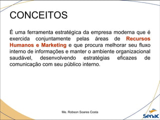 CONCEITOS
É uma ferramenta estratégica da empresa moderna que é
exercida conjuntamente pelas áreas de Recursos
Humanos e Marketing e que procura melhorar seu fluxo
interno de informações e manter o ambiente organizacional
saudável, desenvolvendo estratégias eficazes de
comunicação com seu público interno.
Me. Robson Soares Costa 9
 