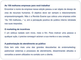 As 150 melhores empresas para você trabalhar
Encontrar o nome da empresa nessa edição passou a ser objeto de desejo da
área de recursos humanos. O objetivo deve ser sempre o relacionamento
empresa/empregado. Não é a Revista Exame que coloca uma empresa entre
“As 150 melhores...” e, sim a percepção positiva do público interno retratada
nas suas respostas.
O marketing de incentivos
É um esforço isolado com início, meio e fim. Para motivar uma pessoa a
qualquer ação, é preciso conseguir acionar a sua mente e o seu coração.
A padronização do atendimento ao público
Esta tem sido mais uma das grandes descobertas do endomarketing:
padronizar sistemas e processos de atendimento, disseminando atitudes e
conceitos a serem utilizados no contato com o cliente.
 