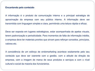 Encantando pelo conteúdo
A informação é o produto da comunicação interna e a principal estratégia de
aproximação da empresa com seu público interno. A informação deve ser
transmitida com linguagem simples e clara, permitindo uma leitura rápida e eficaz.
Deve ser exposta em lugares estratégicos, estar acompanhada de apelos visuais,
terem padronização e periodicidade. Para momentos de falta de informação inédita,
a empresa deve ter materiais prontos que sirvam para reforçar conceitos, princípios,
valores etc.
A consistência de um esforço de endomarketing acontece exatamente pelo seu
conteúdo que deve ser coerente com a gestão, com a atitude da direção da
empresa, com a imagem de marca de seus produtos e serviços e com o nível
cultural e social da maioria dos funcionários.
 