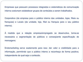 Empresas que possuem processos integrados e sistemáticos de comunicação
interna costumam estabelecer grupos de conteúdos a serem trabalhados.
Corporativo (da empresa para o público interno das unidades, lojas, filiais ou
franquias) e Locais (da unidade, loja, filial ou franquia para o seu público
interno).
À medida que a relação empresa/empregado se desenvolve, torna-se
necessária a segmentação de públicos e conseqüente especificação de
mensagens.
Endomarketing serve exatamente para isso: dar valor e visibilidade para a
informação, permitindo que o público interno a reconheça de forma positiva,
independente de qual seja o conteúdo.
 