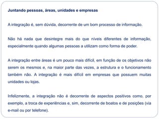 Juntando pessoas, áreas, unidades e empresas
A integração é, sem dúvida, decorrente de um bom processo de informação.
Não há nada que desintegre mais do que níveis diferentes de informação,
especialmente quando algumas pessoas a utilizam como forma de poder.
A integração entre áreas é um pouco mais difícil, em função de os objetivos não
serem os mesmos e, na maior parte das vezes, a estrutura e o funcionamento
também não. A integração é mais difícil em empresas que possuem muitas
unidades ou lojas.
Infelizmente, a integração não é decorrente de aspectos positivos como, por
exemplo, a troca de experiências e, sim, decorrente de boatos e de posições (via
e-mail ou por telefone).
 