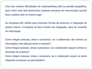 Uma das maiores dificuldades do endomarketing está na questão geográfica,
pois é bem mais fácil desenvolver qualquer processo de comunicação quando
todo o público está no mesmo lugar.
As empresas têm sofrido para encontrar formas de promover a integração do
público interno. A empresa só deve investir em integração, após ter investido
em informação.
Como integrar pessoas, áreas e processos, se o colaborador não domina as
informações mais básicas sobre a empresa?
Como integrar pessoas, áreas e processos, se o colaborador sequer conhece a
dimensão da empresa?
Como integrar pessoas, áreas e processos, se o colaborador sequer se sente
integrado à empresa na qual trabalha?
 