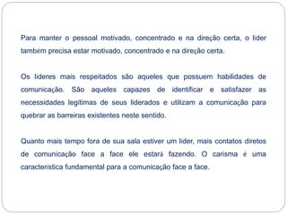 Para manter o pessoal motivado, concentrado e na direção certa, o líder
também precisa estar motivado, concentrado e na direção certa.
Os líderes mais respeitados são aqueles que possuem habilidades de
comunicação. São aqueles capazes de identificar e satisfazer as
necessidades legítimas de seus liderados e utilizam a comunicação para
quebrar as barreiras existentes neste sentido.
Quanto mais tempo fora de sua sala estiver um líder, mais contatos diretos
de comunicação face a face ele estará fazendo. O carisma é uma
característica fundamental para a comunicação face a face.
 